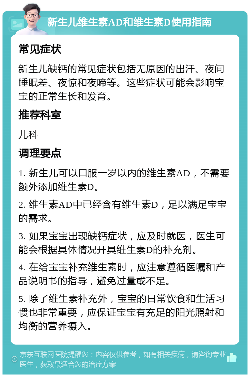 新生儿维生素AD和维生素D使用指南 常见症状 新生儿缺钙的常见症状包括无原因的出汗、夜间睡眠差、夜惊和夜啼等。这些症状可能会影响宝宝的正常生长和发育。 推荐科室 儿科 调理要点 1. 新生儿可以口服一岁以内的维生素AD，不需要额外添加维生素D。 2. 维生素AD中已经含有维生素D，足以满足宝宝的需求。 3. 如果宝宝出现缺钙症状，应及时就医，医生可能会根据具体情况开具维生素D的补充剂。 4. 在给宝宝补充维生素时，应注意遵循医嘱和产品说明书的指导，避免过量或不足。 5. 除了维生素补充外，宝宝的日常饮食和生活习惯也非常重要，应保证宝宝有充足的阳光照射和均衡的营养摄入。