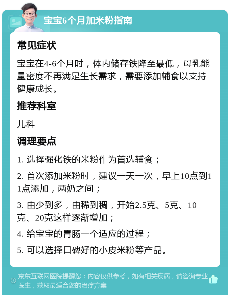 宝宝6个月加米粉指南 常见症状 宝宝在4-6个月时，体内储存铁降至最低，母乳能量密度不再满足生长需求，需要添加辅食以支持健康成长。 推荐科室 儿科 调理要点 1. 选择强化铁的米粉作为首选辅食； 2. 首次添加米粉时，建议一天一次，早上10点到11点添加，两奶之间； 3. 由少到多，由稀到稠，开始2.5克、5克、10克、20克这样逐渐增加； 4. 给宝宝的胃肠一个适应的过程； 5. 可以选择口碑好的小皮米粉等产品。