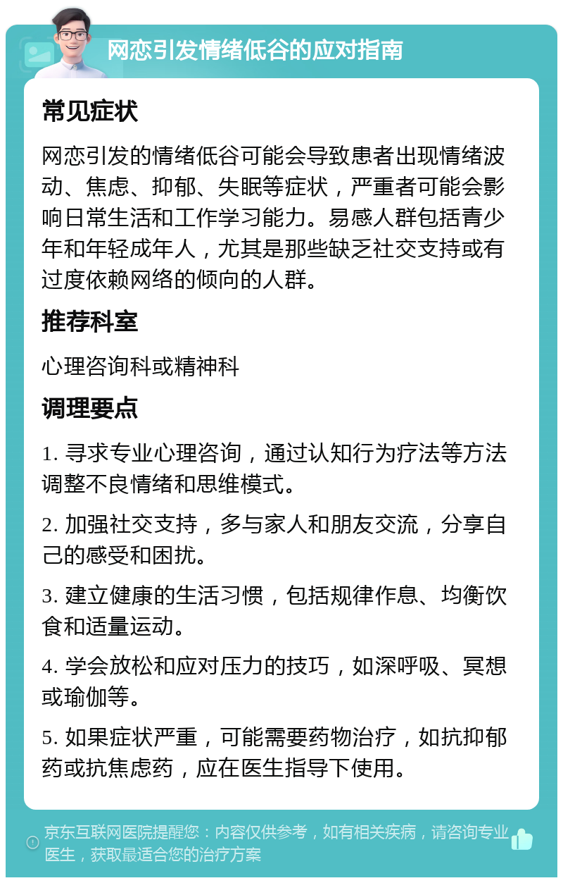 网恋引发情绪低谷的应对指南 常见症状 网恋引发的情绪低谷可能会导致患者出现情绪波动、焦虑、抑郁、失眠等症状，严重者可能会影响日常生活和工作学习能力。易感人群包括青少年和年轻成年人，尤其是那些缺乏社交支持或有过度依赖网络的倾向的人群。 推荐科室 心理咨询科或精神科 调理要点 1. 寻求专业心理咨询，通过认知行为疗法等方法调整不良情绪和思维模式。 2. 加强社交支持，多与家人和朋友交流，分享自己的感受和困扰。 3. 建立健康的生活习惯，包括规律作息、均衡饮食和适量运动。 4. 学会放松和应对压力的技巧，如深呼吸、冥想或瑜伽等。 5. 如果症状严重，可能需要药物治疗，如抗抑郁药或抗焦虑药，应在医生指导下使用。