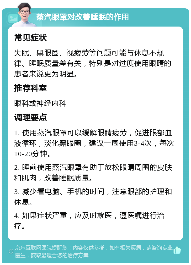 蒸汽眼罩对改善睡眠的作用 常见症状 失眠、黑眼圈、视疲劳等问题可能与休息不规律、睡眠质量差有关，特别是对过度使用眼睛的患者来说更为明显。 推荐科室 眼科或神经内科 调理要点 1. 使用蒸汽眼罩可以缓解眼睛疲劳，促进眼部血液循环，淡化黑眼圈，建议一周使用3-4次，每次10-20分钟。 2. 睡前使用蒸汽眼罩有助于放松眼睛周围的皮肤和肌肉，改善睡眠质量。 3. 减少看电脑、手机的时间，注意眼部的护理和休息。 4. 如果症状严重，应及时就医，遵医嘱进行治疗。