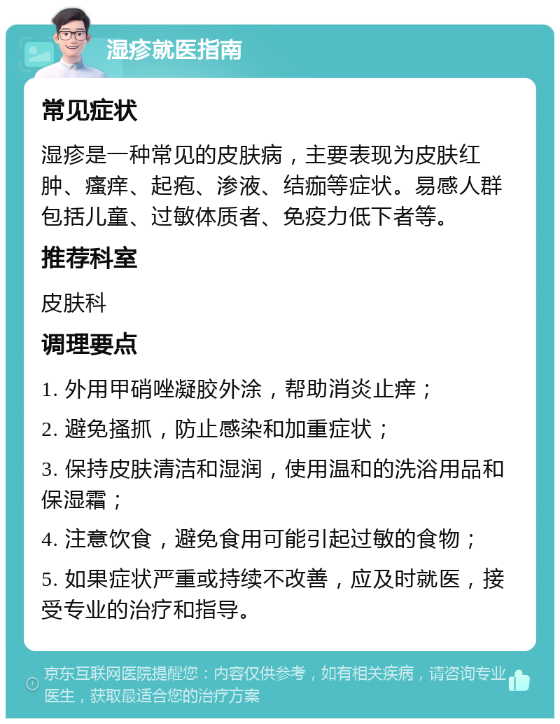 湿疹就医指南 常见症状 湿疹是一种常见的皮肤病，主要表现为皮肤红肿、瘙痒、起疱、渗液、结痂等症状。易感人群包括儿童、过敏体质者、免疫力低下者等。 推荐科室 皮肤科 调理要点 1. 外用甲硝唑凝胶外涂，帮助消炎止痒； 2. 避免搔抓，防止感染和加重症状； 3. 保持皮肤清洁和湿润，使用温和的洗浴用品和保湿霜； 4. 注意饮食，避免食用可能引起过敏的食物； 5. 如果症状严重或持续不改善，应及时就医，接受专业的治疗和指导。