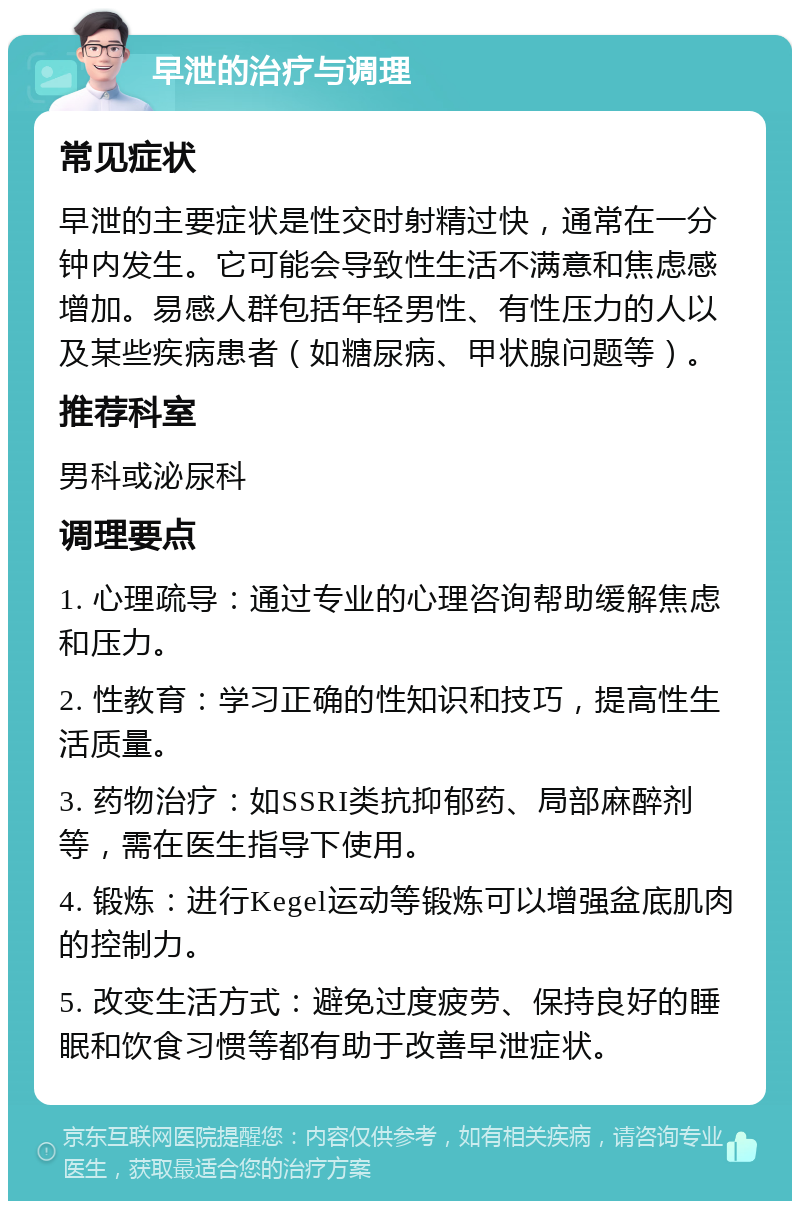 早泄的治疗与调理 常见症状 早泄的主要症状是性交时射精过快，通常在一分钟内发生。它可能会导致性生活不满意和焦虑感增加。易感人群包括年轻男性、有性压力的人以及某些疾病患者（如糖尿病、甲状腺问题等）。 推荐科室 男科或泌尿科 调理要点 1. 心理疏导：通过专业的心理咨询帮助缓解焦虑和压力。 2. 性教育：学习正确的性知识和技巧，提高性生活质量。 3. 药物治疗：如SSRI类抗抑郁药、局部麻醉剂等，需在医生指导下使用。 4. 锻炼：进行Kegel运动等锻炼可以增强盆底肌肉的控制力。 5. 改变生活方式：避免过度疲劳、保持良好的睡眠和饮食习惯等都有助于改善早泄症状。