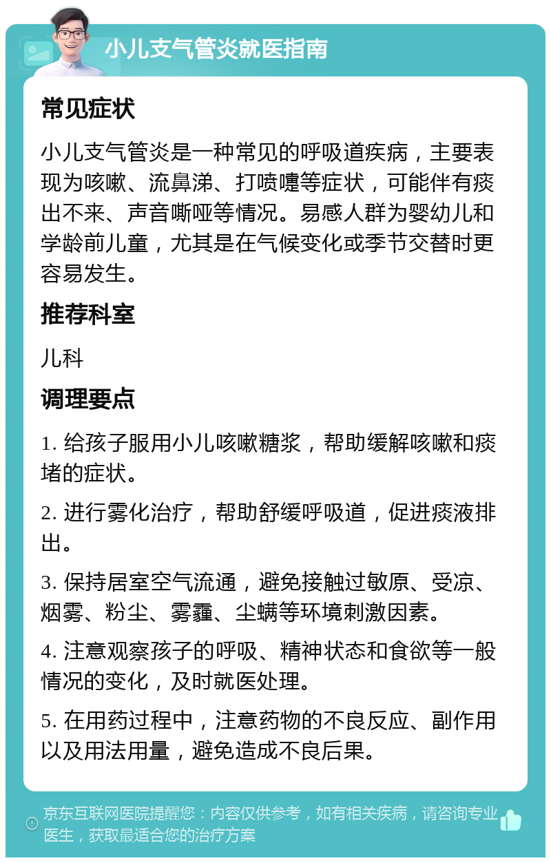 小儿支气管炎就医指南 常见症状 小儿支气管炎是一种常见的呼吸道疾病，主要表现为咳嗽、流鼻涕、打喷嚏等症状，可能伴有痰出不来、声音嘶哑等情况。易感人群为婴幼儿和学龄前儿童，尤其是在气候变化或季节交替时更容易发生。 推荐科室 儿科 调理要点 1. 给孩子服用小儿咳嗽糖浆，帮助缓解咳嗽和痰堵的症状。 2. 进行雾化治疗，帮助舒缓呼吸道，促进痰液排出。 3. 保持居室空气流通，避免接触过敏原、受凉、烟雾、粉尘、雾霾、尘螨等环境刺激因素。 4. 注意观察孩子的呼吸、精神状态和食欲等一般情况的变化，及时就医处理。 5. 在用药过程中，注意药物的不良反应、副作用以及用法用量，避免造成不良后果。