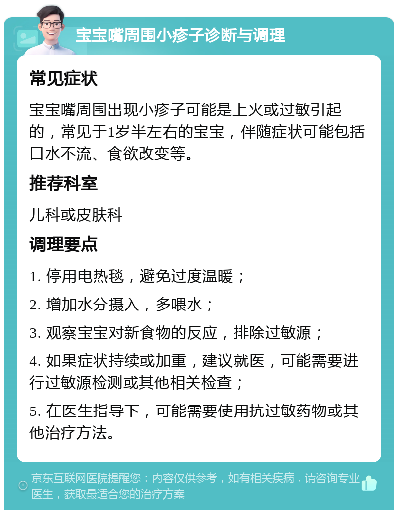 宝宝嘴周围小疹子诊断与调理 常见症状 宝宝嘴周围出现小疹子可能是上火或过敏引起的，常见于1岁半左右的宝宝，伴随症状可能包括口水不流、食欲改变等。 推荐科室 儿科或皮肤科 调理要点 1. 停用电热毯，避免过度温暖； 2. 增加水分摄入，多喂水； 3. 观察宝宝对新食物的反应，排除过敏源； 4. 如果症状持续或加重，建议就医，可能需要进行过敏源检测或其他相关检查； 5. 在医生指导下，可能需要使用抗过敏药物或其他治疗方法。