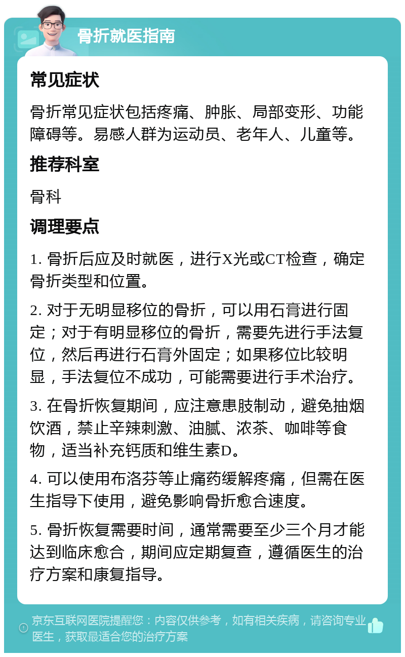 骨折就医指南 常见症状 骨折常见症状包括疼痛、肿胀、局部变形、功能障碍等。易感人群为运动员、老年人、儿童等。 推荐科室 骨科 调理要点 1. 骨折后应及时就医，进行X光或CT检查，确定骨折类型和位置。 2. 对于无明显移位的骨折，可以用石膏进行固定；对于有明显移位的骨折，需要先进行手法复位，然后再进行石膏外固定；如果移位比较明显，手法复位不成功，可能需要进行手术治疗。 3. 在骨折恢复期间，应注意患肢制动，避免抽烟饮酒，禁止辛辣刺激、油腻、浓茶、咖啡等食物，适当补充钙质和维生素D。 4. 可以使用布洛芬等止痛药缓解疼痛，但需在医生指导下使用，避免影响骨折愈合速度。 5. 骨折恢复需要时间，通常需要至少三个月才能达到临床愈合，期间应定期复查，遵循医生的治疗方案和康复指导。