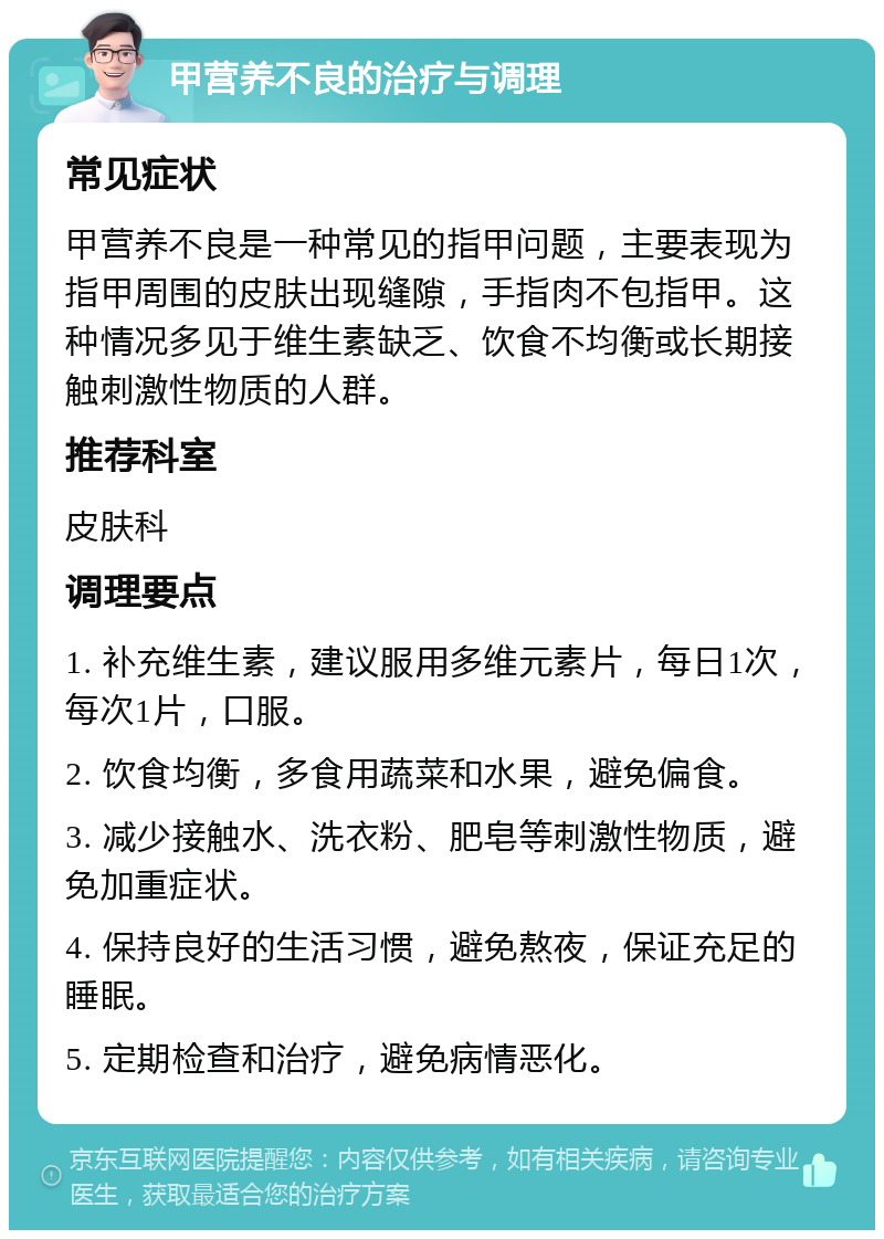 甲营养不良的治疗与调理 常见症状 甲营养不良是一种常见的指甲问题，主要表现为指甲周围的皮肤出现缝隙，手指肉不包指甲。这种情况多见于维生素缺乏、饮食不均衡或长期接触刺激性物质的人群。 推荐科室 皮肤科 调理要点 1. 补充维生素，建议服用多维元素片，每日1次，每次1片，口服。 2. 饮食均衡，多食用蔬菜和水果，避免偏食。 3. 减少接触水、洗衣粉、肥皂等刺激性物质，避免加重症状。 4. 保持良好的生活习惯，避免熬夜，保证充足的睡眠。 5. 定期检查和治疗，避免病情恶化。