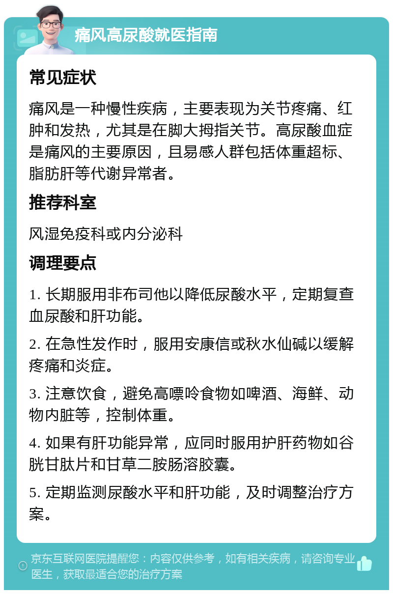 痛风高尿酸就医指南 常见症状 痛风是一种慢性疾病，主要表现为关节疼痛、红肿和发热，尤其是在脚大拇指关节。高尿酸血症是痛风的主要原因，且易感人群包括体重超标、脂肪肝等代谢异常者。 推荐科室 风湿免疫科或内分泌科 调理要点 1. 长期服用非布司他以降低尿酸水平，定期复查血尿酸和肝功能。 2. 在急性发作时，服用安康信或秋水仙碱以缓解疼痛和炎症。 3. 注意饮食，避免高嘌呤食物如啤酒、海鲜、动物内脏等，控制体重。 4. 如果有肝功能异常，应同时服用护肝药物如谷胱甘肽片和甘草二胺肠溶胶囊。 5. 定期监测尿酸水平和肝功能，及时调整治疗方案。