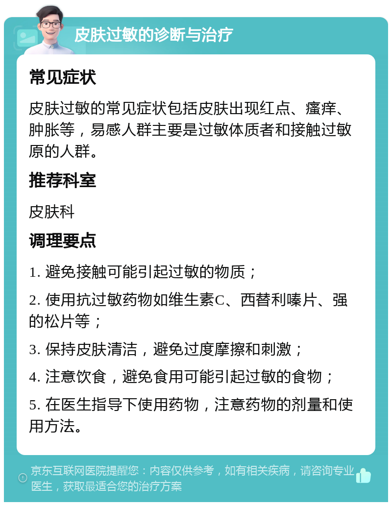 皮肤过敏的诊断与治疗 常见症状 皮肤过敏的常见症状包括皮肤出现红点、瘙痒、肿胀等，易感人群主要是过敏体质者和接触过敏原的人群。 推荐科室 皮肤科 调理要点 1. 避免接触可能引起过敏的物质； 2. 使用抗过敏药物如维生素C、西替利嗪片、强的松片等； 3. 保持皮肤清洁，避免过度摩擦和刺激； 4. 注意饮食，避免食用可能引起过敏的食物； 5. 在医生指导下使用药物，注意药物的剂量和使用方法。