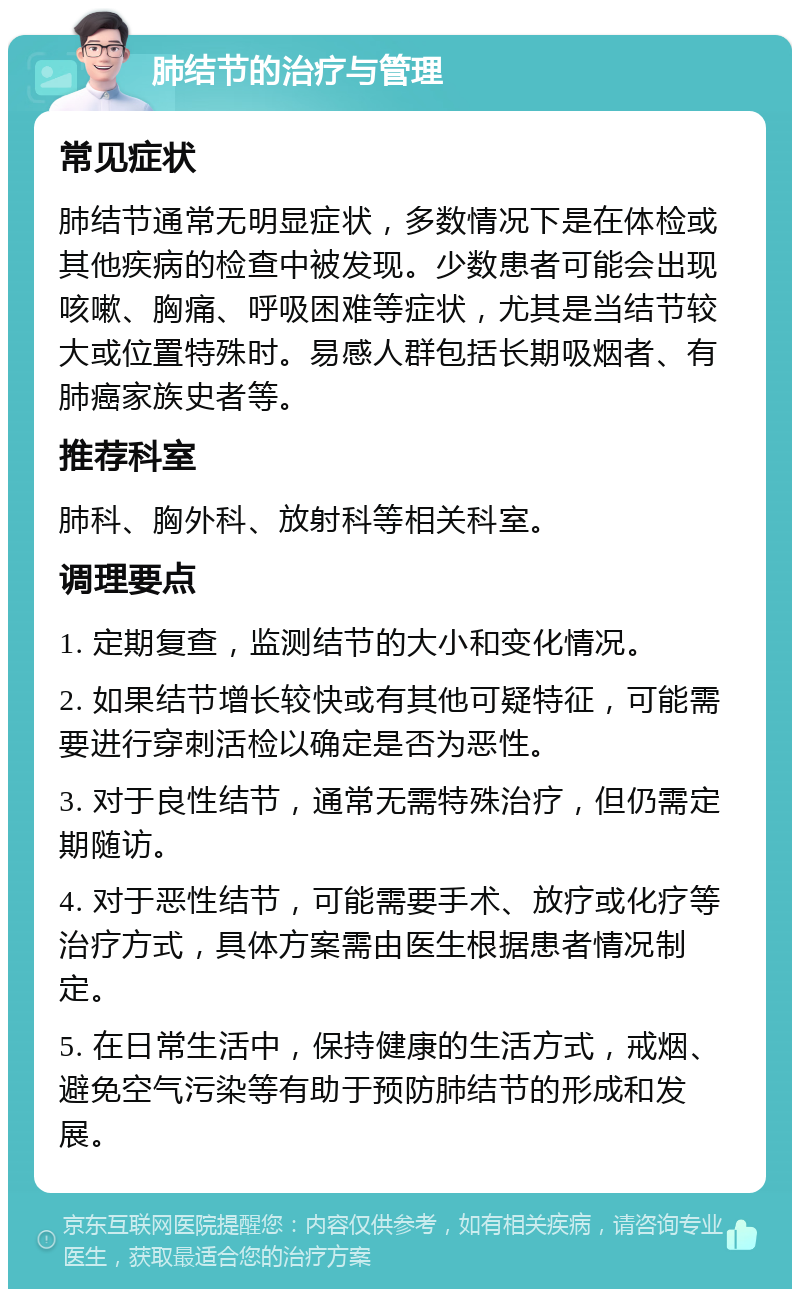 肺结节的治疗与管理 常见症状 肺结节通常无明显症状，多数情况下是在体检或其他疾病的检查中被发现。少数患者可能会出现咳嗽、胸痛、呼吸困难等症状，尤其是当结节较大或位置特殊时。易感人群包括长期吸烟者、有肺癌家族史者等。 推荐科室 肺科、胸外科、放射科等相关科室。 调理要点 1. 定期复查，监测结节的大小和变化情况。 2. 如果结节增长较快或有其他可疑特征，可能需要进行穿刺活检以确定是否为恶性。 3. 对于良性结节，通常无需特殊治疗，但仍需定期随访。 4. 对于恶性结节，可能需要手术、放疗或化疗等治疗方式，具体方案需由医生根据患者情况制定。 5. 在日常生活中，保持健康的生活方式，戒烟、避免空气污染等有助于预防肺结节的形成和发展。