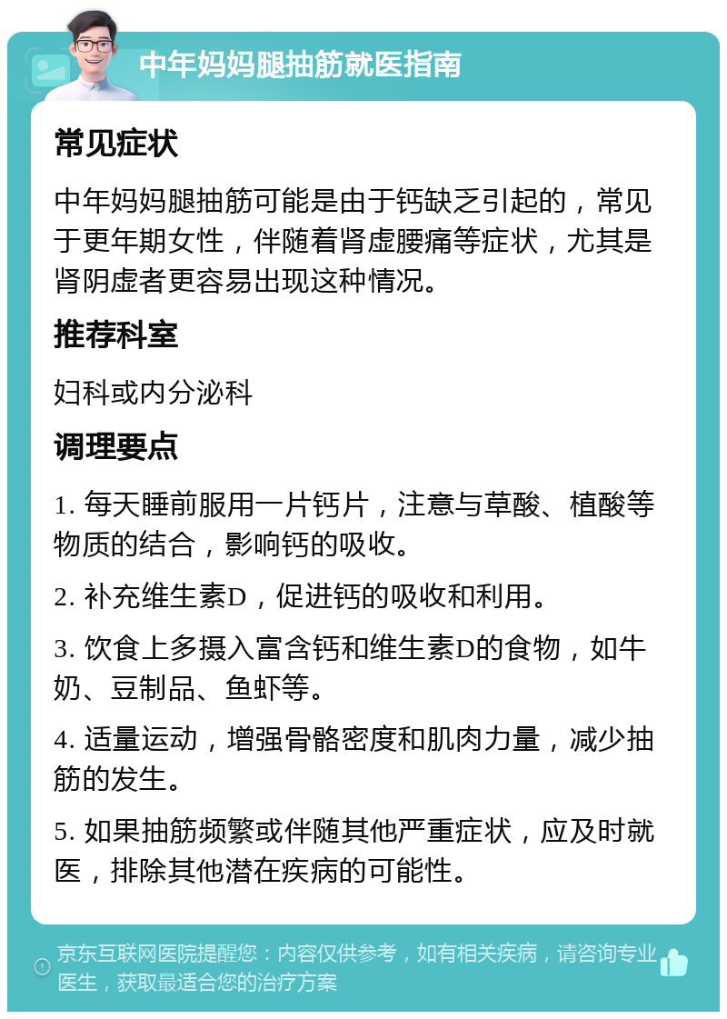 中年妈妈腿抽筋就医指南 常见症状 中年妈妈腿抽筋可能是由于钙缺乏引起的，常见于更年期女性，伴随着肾虚腰痛等症状，尤其是肾阴虚者更容易出现这种情况。 推荐科室 妇科或内分泌科 调理要点 1. 每天睡前服用一片钙片，注意与草酸、植酸等物质的结合，影响钙的吸收。 2. 补充维生素D，促进钙的吸收和利用。 3. 饮食上多摄入富含钙和维生素D的食物，如牛奶、豆制品、鱼虾等。 4. 适量运动，增强骨骼密度和肌肉力量，减少抽筋的发生。 5. 如果抽筋频繁或伴随其他严重症状，应及时就医，排除其他潜在疾病的可能性。