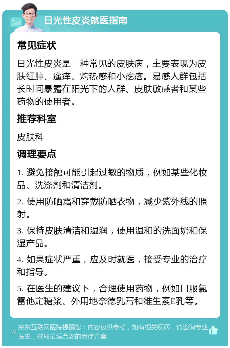 日光性皮炎就医指南 常见症状 日光性皮炎是一种常见的皮肤病，主要表现为皮肤红肿、瘙痒、灼热感和小疙瘩。易感人群包括长时间暴露在阳光下的人群、皮肤敏感者和某些药物的使用者。 推荐科室 皮肤科 调理要点 1. 避免接触可能引起过敏的物质，例如某些化妆品、洗涤剂和清洁剂。 2. 使用防晒霜和穿戴防晒衣物，减少紫外线的照射。 3. 保持皮肤清洁和湿润，使用温和的洗面奶和保湿产品。 4. 如果症状严重，应及时就医，接受专业的治疗和指导。 5. 在医生的建议下，合理使用药物，例如口服氯雷他定糖浆、外用地奈德乳膏和维生素E乳等。