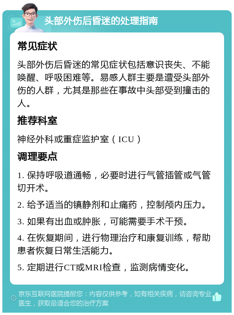 头部外伤后昏迷的处理指南 常见症状 头部外伤后昏迷的常见症状包括意识丧失、不能唤醒、呼吸困难等。易感人群主要是遭受头部外伤的人群，尤其是那些在事故中头部受到撞击的人。 推荐科室 神经外科或重症监护室（ICU） 调理要点 1. 保持呼吸道通畅，必要时进行气管插管或气管切开术。 2. 给予适当的镇静剂和止痛药，控制颅内压力。 3. 如果有出血或肿胀，可能需要手术干预。 4. 在恢复期间，进行物理治疗和康复训练，帮助患者恢复日常生活能力。 5. 定期进行CT或MRI检查，监测病情变化。