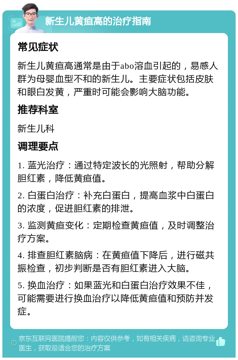 新生儿黄疸高的治疗指南 常见症状 新生儿黄疸高通常是由于abo溶血引起的，易感人群为母婴血型不和的新生儿。主要症状包括皮肤和眼白发黄，严重时可能会影响大脑功能。 推荐科室 新生儿科 调理要点 1. 蓝光治疗：通过特定波长的光照射，帮助分解胆红素，降低黄疸值。 2. 白蛋白治疗：补充白蛋白，提高血浆中白蛋白的浓度，促进胆红素的排泄。 3. 监测黄疸变化：定期检查黄疸值，及时调整治疗方案。 4. 排查胆红素脑病：在黄疸值下降后，进行磁共振检查，初步判断是否有胆红素进入大脑。 5. 换血治疗：如果蓝光和白蛋白治疗效果不佳，可能需要进行换血治疗以降低黄疸值和预防并发症。