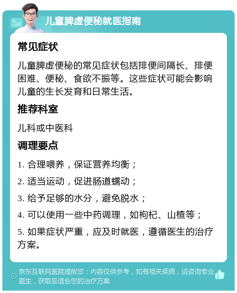 儿童脾虚便秘就医指南 常见症状 儿童脾虚便秘的常见症状包括排便间隔长、排便困难、便秘、食欲不振等。这些症状可能会影响儿童的生长发育和日常生活。 推荐科室 儿科或中医科 调理要点 1. 合理喂养，保证营养均衡； 2. 适当运动，促进肠道蠕动； 3. 给予足够的水分，避免脱水； 4. 可以使用一些中药调理，如枸杞、山楂等； 5. 如果症状严重，应及时就医，遵循医生的治疗方案。