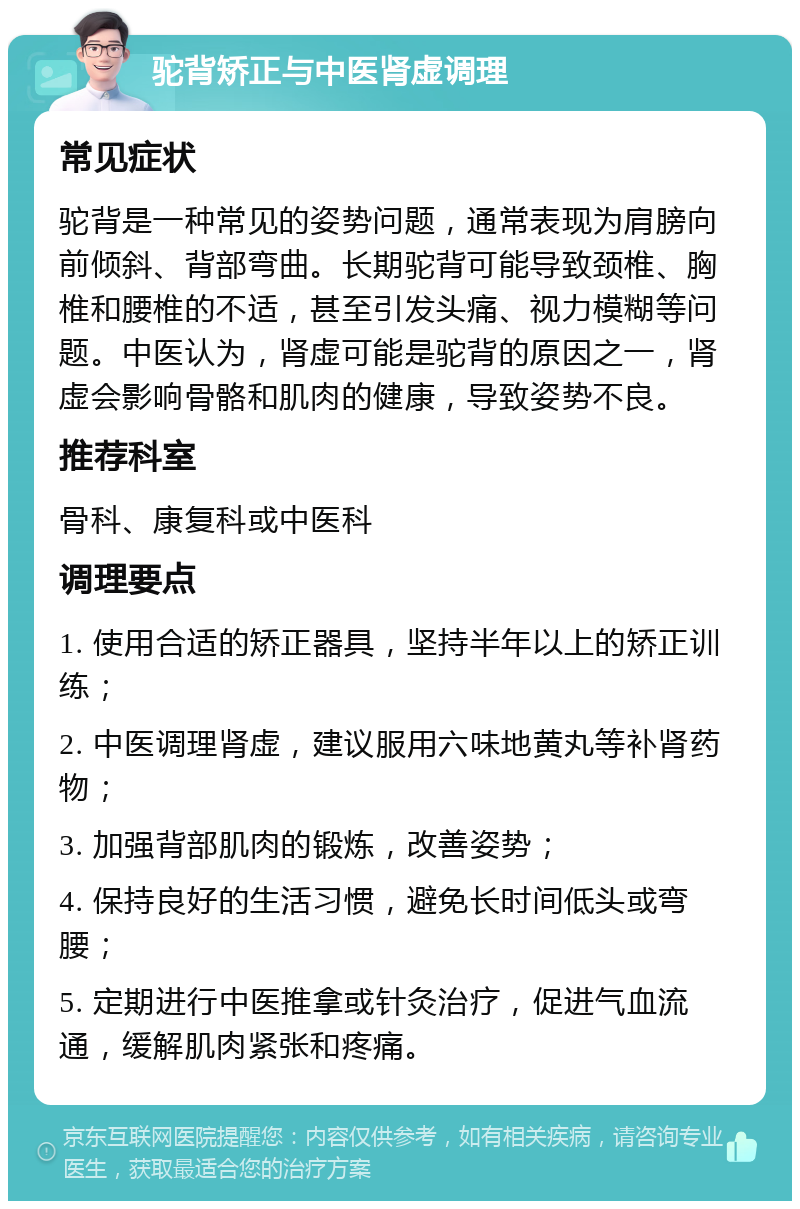 驼背矫正与中医肾虚调理 常见症状 驼背是一种常见的姿势问题，通常表现为肩膀向前倾斜、背部弯曲。长期驼背可能导致颈椎、胸椎和腰椎的不适，甚至引发头痛、视力模糊等问题。中医认为，肾虚可能是驼背的原因之一，肾虚会影响骨骼和肌肉的健康，导致姿势不良。 推荐科室 骨科、康复科或中医科 调理要点 1. 使用合适的矫正器具，坚持半年以上的矫正训练； 2. 中医调理肾虚，建议服用六味地黄丸等补肾药物； 3. 加强背部肌肉的锻炼，改善姿势； 4. 保持良好的生活习惯，避免长时间低头或弯腰； 5. 定期进行中医推拿或针灸治疗，促进气血流通，缓解肌肉紧张和疼痛。