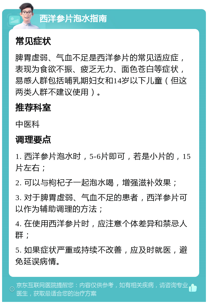 西洋参片泡水指南 常见症状 脾胃虚弱、气血不足是西洋参片的常见适应症，表现为食欲不振、疲乏无力、面色苍白等症状，易感人群包括哺乳期妇女和14岁以下儿童（但这两类人群不建议使用）。 推荐科室 中医科 调理要点 1. 西洋参片泡水时，5-6片即可，若是小片的，15片左右； 2. 可以与枸杞子一起泡水喝，增强滋补效果； 3. 对于脾胃虚弱、气血不足的患者，西洋参片可以作为辅助调理的方法； 4. 在使用西洋参片时，应注意个体差异和禁忌人群； 5. 如果症状严重或持续不改善，应及时就医，避免延误病情。