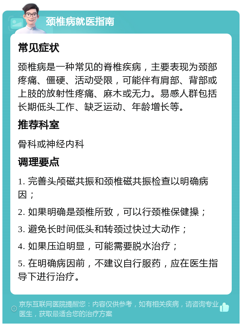 颈椎病就医指南 常见症状 颈椎病是一种常见的脊椎疾病，主要表现为颈部疼痛、僵硬、活动受限，可能伴有肩部、背部或上肢的放射性疼痛、麻木或无力。易感人群包括长期低头工作、缺乏运动、年龄增长等。 推荐科室 骨科或神经内科 调理要点 1. 完善头颅磁共振和颈椎磁共振检查以明确病因； 2. 如果明确是颈椎所致，可以行颈椎保健操； 3. 避免长时间低头和转颈过快过大动作； 4. 如果压迫明显，可能需要脱水治疗； 5. 在明确病因前，不建议自行服药，应在医生指导下进行治疗。