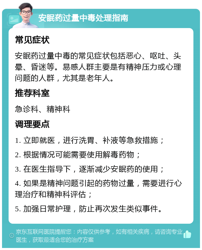 安眠药过量中毒处理指南 常见症状 安眠药过量中毒的常见症状包括恶心、呕吐、头晕、昏迷等。易感人群主要是有精神压力或心理问题的人群，尤其是老年人。 推荐科室 急诊科、精神科 调理要点 1. 立即就医，进行洗胃、补液等急救措施； 2. 根据情况可能需要使用解毒药物； 3. 在医生指导下，逐渐减少安眠药的使用； 4. 如果是精神问题引起的药物过量，需要进行心理治疗和精神科评估； 5. 加强日常护理，防止再次发生类似事件。