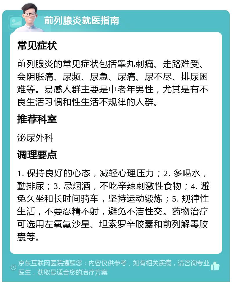 前列腺炎就医指南 常见症状 前列腺炎的常见症状包括睾丸刺痛、走路难受、会阴胀痛、尿频、尿急、尿痛、尿不尽、排尿困难等。易感人群主要是中老年男性，尤其是有不良生活习惯和性生活不规律的人群。 推荐科室 泌尿外科 调理要点 1. 保持良好的心态，减轻心理压力；2. 多喝水，勤排尿；3. 忌烟酒，不吃辛辣刺激性食物；4. 避免久坐和长时间骑车，坚持运动锻炼；5. 规律性生活，不要忍精不射，避免不洁性交。药物治疗可选用左氧氟沙星、坦索罗辛胶囊和前列解毒胶囊等。