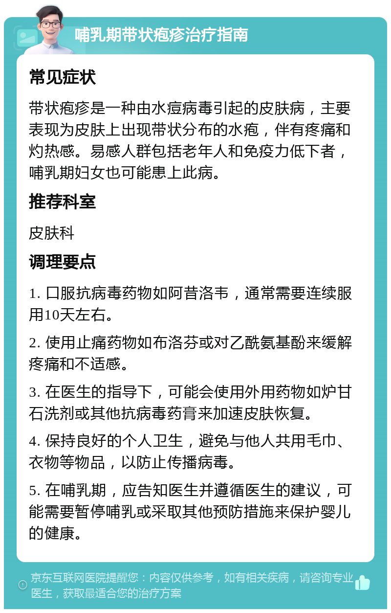 哺乳期带状疱疹治疗指南 常见症状 带状疱疹是一种由水痘病毒引起的皮肤病，主要表现为皮肤上出现带状分布的水疱，伴有疼痛和灼热感。易感人群包括老年人和免疫力低下者，哺乳期妇女也可能患上此病。 推荐科室 皮肤科 调理要点 1. 口服抗病毒药物如阿昔洛韦，通常需要连续服用10天左右。 2. 使用止痛药物如布洛芬或对乙酰氨基酚来缓解疼痛和不适感。 3. 在医生的指导下，可能会使用外用药物如炉甘石洗剂或其他抗病毒药膏来加速皮肤恢复。 4. 保持良好的个人卫生，避免与他人共用毛巾、衣物等物品，以防止传播病毒。 5. 在哺乳期，应告知医生并遵循医生的建议，可能需要暂停哺乳或采取其他预防措施来保护婴儿的健康。