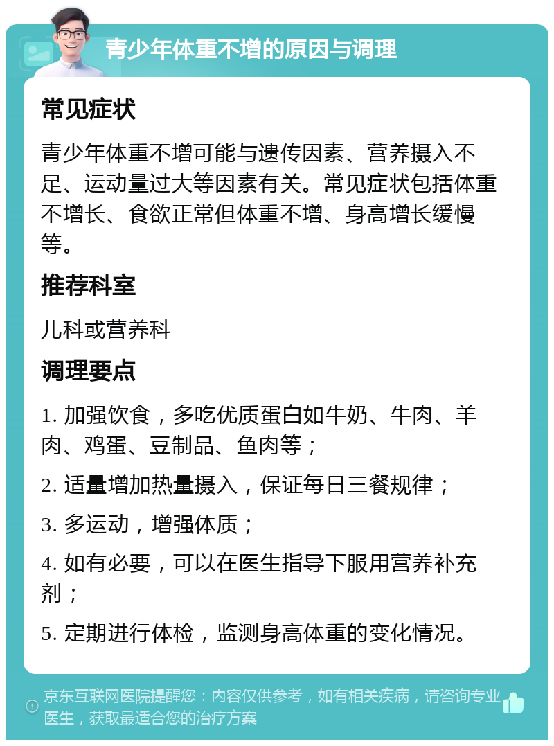 青少年体重不增的原因与调理 常见症状 青少年体重不增可能与遗传因素、营养摄入不足、运动量过大等因素有关。常见症状包括体重不增长、食欲正常但体重不增、身高增长缓慢等。 推荐科室 儿科或营养科 调理要点 1. 加强饮食，多吃优质蛋白如牛奶、牛肉、羊肉、鸡蛋、豆制品、鱼肉等； 2. 适量增加热量摄入，保证每日三餐规律； 3. 多运动，增强体质； 4. 如有必要，可以在医生指导下服用营养补充剂； 5. 定期进行体检，监测身高体重的变化情况。