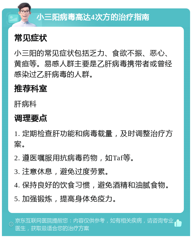 小三阳病毒高达4次方的治疗指南 常见症状 小三阳的常见症状包括乏力、食欲不振、恶心、黄疸等。易感人群主要是乙肝病毒携带者或曾经感染过乙肝病毒的人群。 推荐科室 肝病科 调理要点 1. 定期检查肝功能和病毒载量，及时调整治疗方案。 2. 遵医嘱服用抗病毒药物，如Taf等。 3. 注意休息，避免过度劳累。 4. 保持良好的饮食习惯，避免酒精和油腻食物。 5. 加强锻炼，提高身体免疫力。