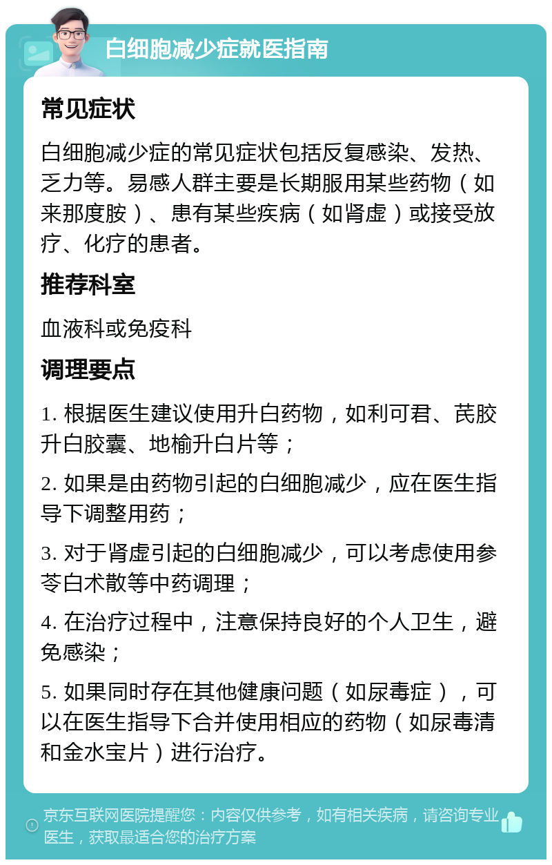 白细胞减少症就医指南 常见症状 白细胞减少症的常见症状包括反复感染、发热、乏力等。易感人群主要是长期服用某些药物（如来那度胺）、患有某些疾病（如肾虚）或接受放疗、化疗的患者。 推荐科室 血液科或免疫科 调理要点 1. 根据医生建议使用升白药物，如利可君、芪胶升白胶囊、地榆升白片等； 2. 如果是由药物引起的白细胞减少，应在医生指导下调整用药； 3. 对于肾虚引起的白细胞减少，可以考虑使用参苓白术散等中药调理； 4. 在治疗过程中，注意保持良好的个人卫生，避免感染； 5. 如果同时存在其他健康问题（如尿毒症），可以在医生指导下合并使用相应的药物（如尿毒清和金水宝片）进行治疗。