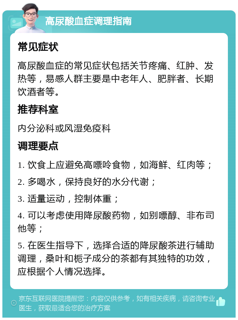 高尿酸血症调理指南 常见症状 高尿酸血症的常见症状包括关节疼痛、红肿、发热等，易感人群主要是中老年人、肥胖者、长期饮酒者等。 推荐科室 内分泌科或风湿免疫科 调理要点 1. 饮食上应避免高嘌呤食物，如海鲜、红肉等； 2. 多喝水，保持良好的水分代谢； 3. 适量运动，控制体重； 4. 可以考虑使用降尿酸药物，如别嘌醇、非布司他等； 5. 在医生指导下，选择合适的降尿酸茶进行辅助调理，桑叶和栀子成分的茶都有其独特的功效，应根据个人情况选择。