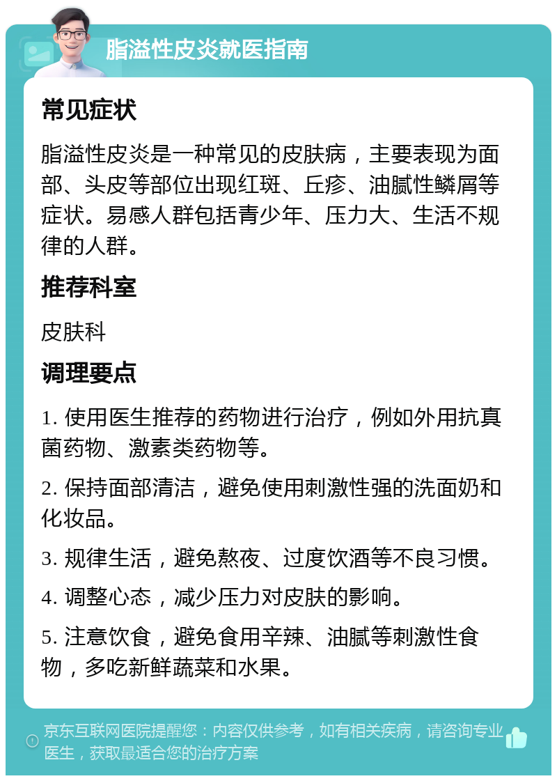 脂溢性皮炎就医指南 常见症状 脂溢性皮炎是一种常见的皮肤病，主要表现为面部、头皮等部位出现红斑、丘疹、油腻性鳞屑等症状。易感人群包括青少年、压力大、生活不规律的人群。 推荐科室 皮肤科 调理要点 1. 使用医生推荐的药物进行治疗，例如外用抗真菌药物、激素类药物等。 2. 保持面部清洁，避免使用刺激性强的洗面奶和化妆品。 3. 规律生活，避免熬夜、过度饮酒等不良习惯。 4. 调整心态，减少压力对皮肤的影响。 5. 注意饮食，避免食用辛辣、油腻等刺激性食物，多吃新鲜蔬菜和水果。