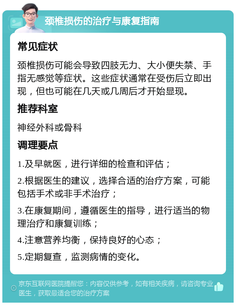 颈椎损伤的治疗与康复指南 常见症状 颈椎损伤可能会导致四肢无力、大小便失禁、手指无感觉等症状。这些症状通常在受伤后立即出现，但也可能在几天或几周后才开始显现。 推荐科室 神经外科或骨科 调理要点 1.及早就医，进行详细的检查和评估； 2.根据医生的建议，选择合适的治疗方案，可能包括手术或非手术治疗； 3.在康复期间，遵循医生的指导，进行适当的物理治疗和康复训练； 4.注意营养均衡，保持良好的心态； 5.定期复查，监测病情的变化。