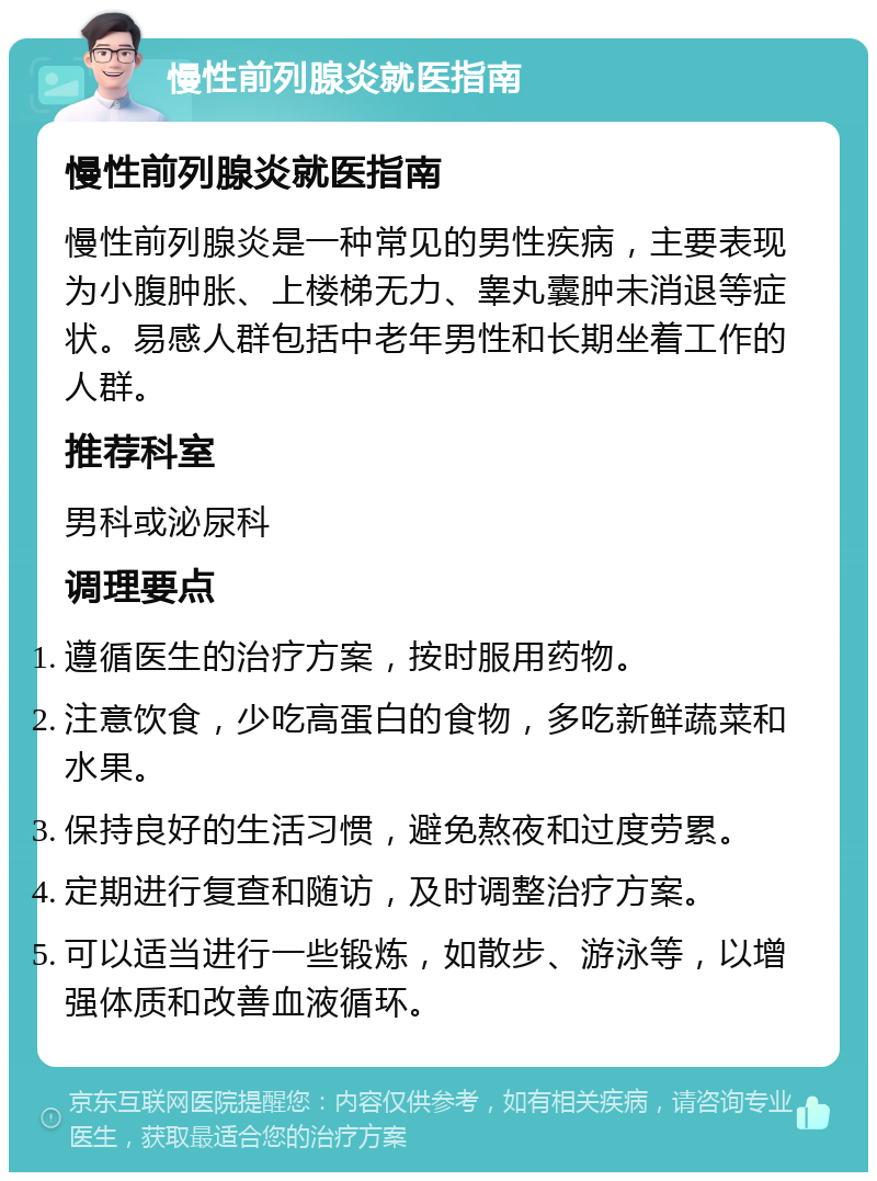 慢性前列腺炎就医指南 慢性前列腺炎就医指南 慢性前列腺炎是一种常见的男性疾病，主要表现为小腹肿胀、上楼梯无力、睾丸囊肿未消退等症状。易感人群包括中老年男性和长期坐着工作的人群。 推荐科室 男科或泌尿科 调理要点 遵循医生的治疗方案，按时服用药物。 注意饮食，少吃高蛋白的食物，多吃新鲜蔬菜和水果。 保持良好的生活习惯，避免熬夜和过度劳累。 定期进行复查和随访，及时调整治疗方案。 可以适当进行一些锻炼，如散步、游泳等，以增强体质和改善血液循环。