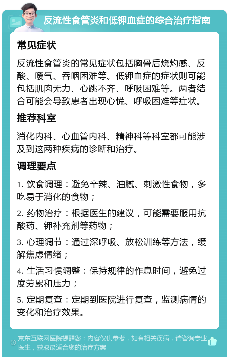 反流性食管炎和低钾血症的综合治疗指南 常见症状 反流性食管炎的常见症状包括胸骨后烧灼感、反酸、嗳气、吞咽困难等。低钾血症的症状则可能包括肌肉无力、心跳不齐、呼吸困难等。两者结合可能会导致患者出现心慌、呼吸困难等症状。 推荐科室 消化内科、心血管内科、精神科等科室都可能涉及到这两种疾病的诊断和治疗。 调理要点 1. 饮食调理：避免辛辣、油腻、刺激性食物，多吃易于消化的食物； 2. 药物治疗：根据医生的建议，可能需要服用抗酸药、钾补充剂等药物； 3. 心理调节：通过深呼吸、放松训练等方法，缓解焦虑情绪； 4. 生活习惯调整：保持规律的作息时间，避免过度劳累和压力； 5. 定期复查：定期到医院进行复查，监测病情的变化和治疗效果。