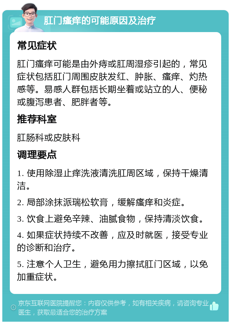 肛门瘙痒的可能原因及治疗 常见症状 肛门瘙痒可能是由外痔或肛周湿疹引起的，常见症状包括肛门周围皮肤发红、肿胀、瘙痒、灼热感等。易感人群包括长期坐着或站立的人、便秘或腹泻患者、肥胖者等。 推荐科室 肛肠科或皮肤科 调理要点 1. 使用除湿止痒洗液清洗肛周区域，保持干燥清洁。 2. 局部涂抹派瑞松软膏，缓解瘙痒和炎症。 3. 饮食上避免辛辣、油腻食物，保持清淡饮食。 4. 如果症状持续不改善，应及时就医，接受专业的诊断和治疗。 5. 注意个人卫生，避免用力擦拭肛门区域，以免加重症状。