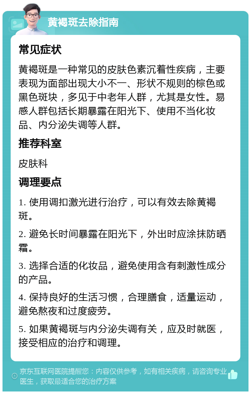 黄褐斑去除指南 常见症状 黄褐斑是一种常见的皮肤色素沉着性疾病，主要表现为面部出现大小不一、形状不规则的棕色或黑色斑块，多见于中老年人群，尤其是女性。易感人群包括长期暴露在阳光下、使用不当化妆品、内分泌失调等人群。 推荐科室 皮肤科 调理要点 1. 使用调扣激光进行治疗，可以有效去除黄褐斑。 2. 避免长时间暴露在阳光下，外出时应涂抹防晒霜。 3. 选择合适的化妆品，避免使用含有刺激性成分的产品。 4. 保持良好的生活习惯，合理膳食，适量运动，避免熬夜和过度疲劳。 5. 如果黄褐斑与内分泌失调有关，应及时就医，接受相应的治疗和调理。