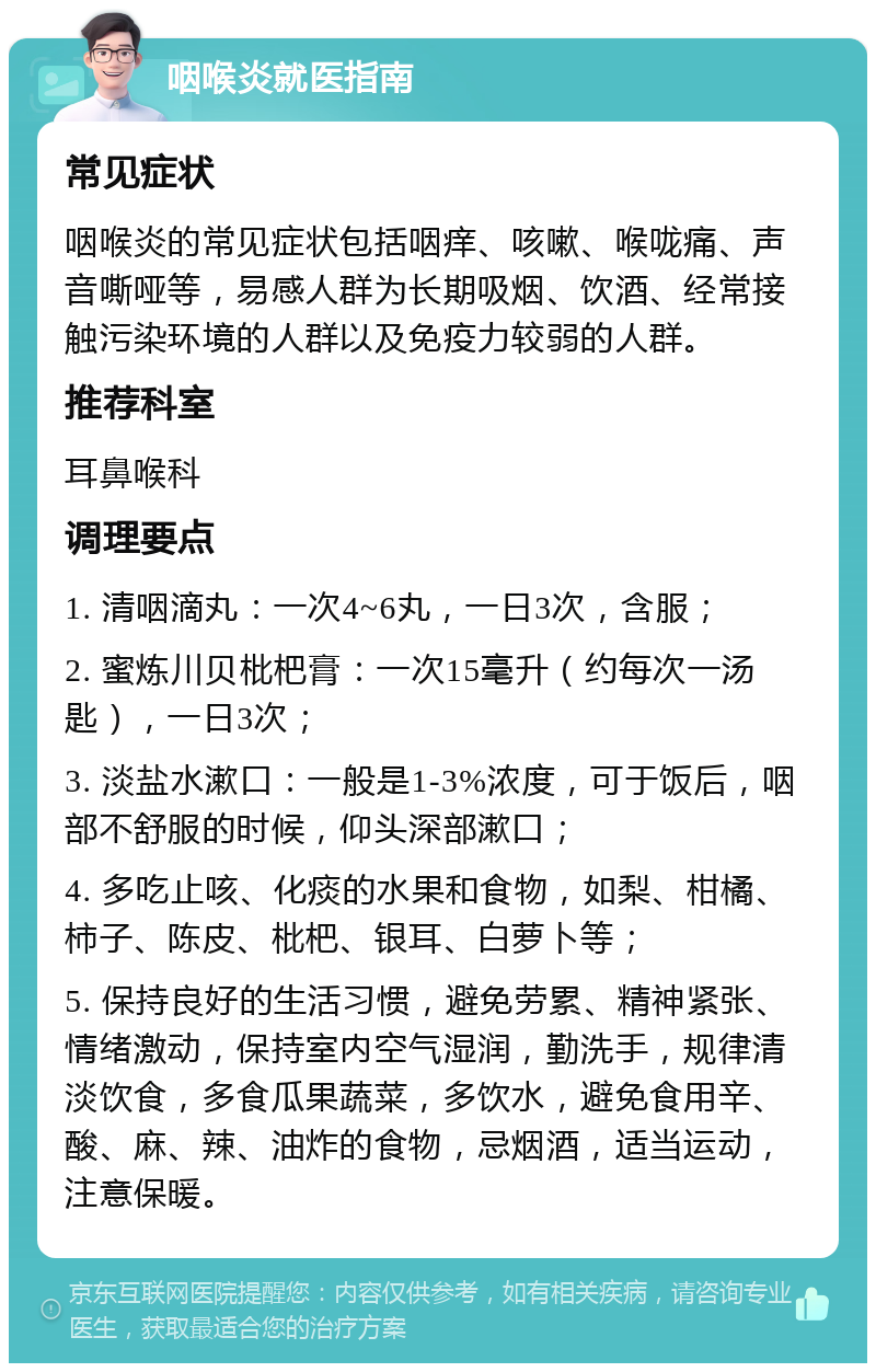 咽喉炎就医指南 常见症状 咽喉炎的常见症状包括咽痒、咳嗽、喉咙痛、声音嘶哑等，易感人群为长期吸烟、饮酒、经常接触污染环境的人群以及免疫力较弱的人群。 推荐科室 耳鼻喉科 调理要点 1. 清咽滴丸：一次4~6丸，一日3次，含服； 2. 蜜炼川贝枇杷膏：一次15毫升（约每次一汤匙），一日3次； 3. 淡盐水漱口：一般是1-3%浓度，可于饭后，咽部不舒服的时候，仰头深部漱口； 4. 多吃止咳、化痰的水果和食物，如梨、柑橘、柿子、陈皮、枇杷、银耳、白萝卜等； 5. 保持良好的生活习惯，避免劳累、精神紧张、情绪激动，保持室内空气湿润，勤洗手，规律清淡饮食，多食瓜果蔬菜，多饮水，避免食用辛、酸、麻、辣、油炸的食物，忌烟酒，适当运动，注意保暖。