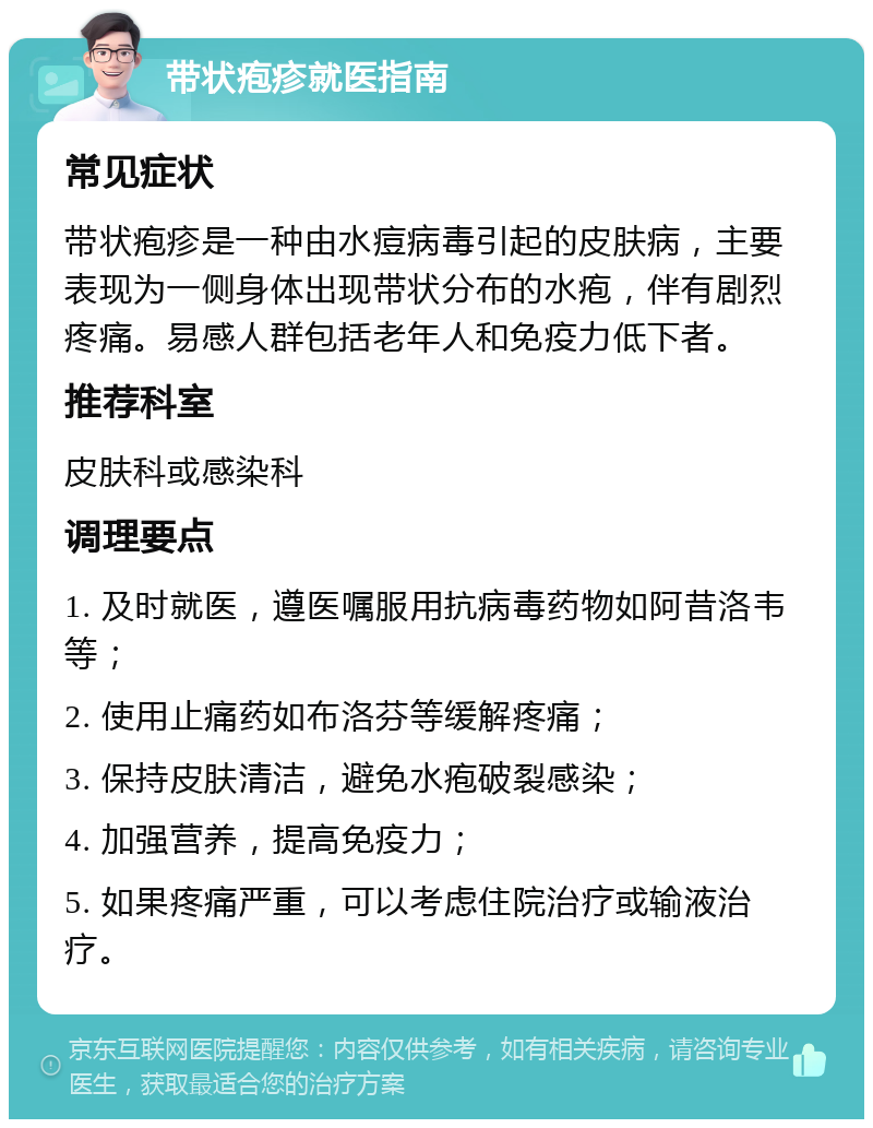 带状疱疹就医指南 常见症状 带状疱疹是一种由水痘病毒引起的皮肤病，主要表现为一侧身体出现带状分布的水疱，伴有剧烈疼痛。易感人群包括老年人和免疫力低下者。 推荐科室 皮肤科或感染科 调理要点 1. 及时就医，遵医嘱服用抗病毒药物如阿昔洛韦等； 2. 使用止痛药如布洛芬等缓解疼痛； 3. 保持皮肤清洁，避免水疱破裂感染； 4. 加强营养，提高免疫力； 5. 如果疼痛严重，可以考虑住院治疗或输液治疗。