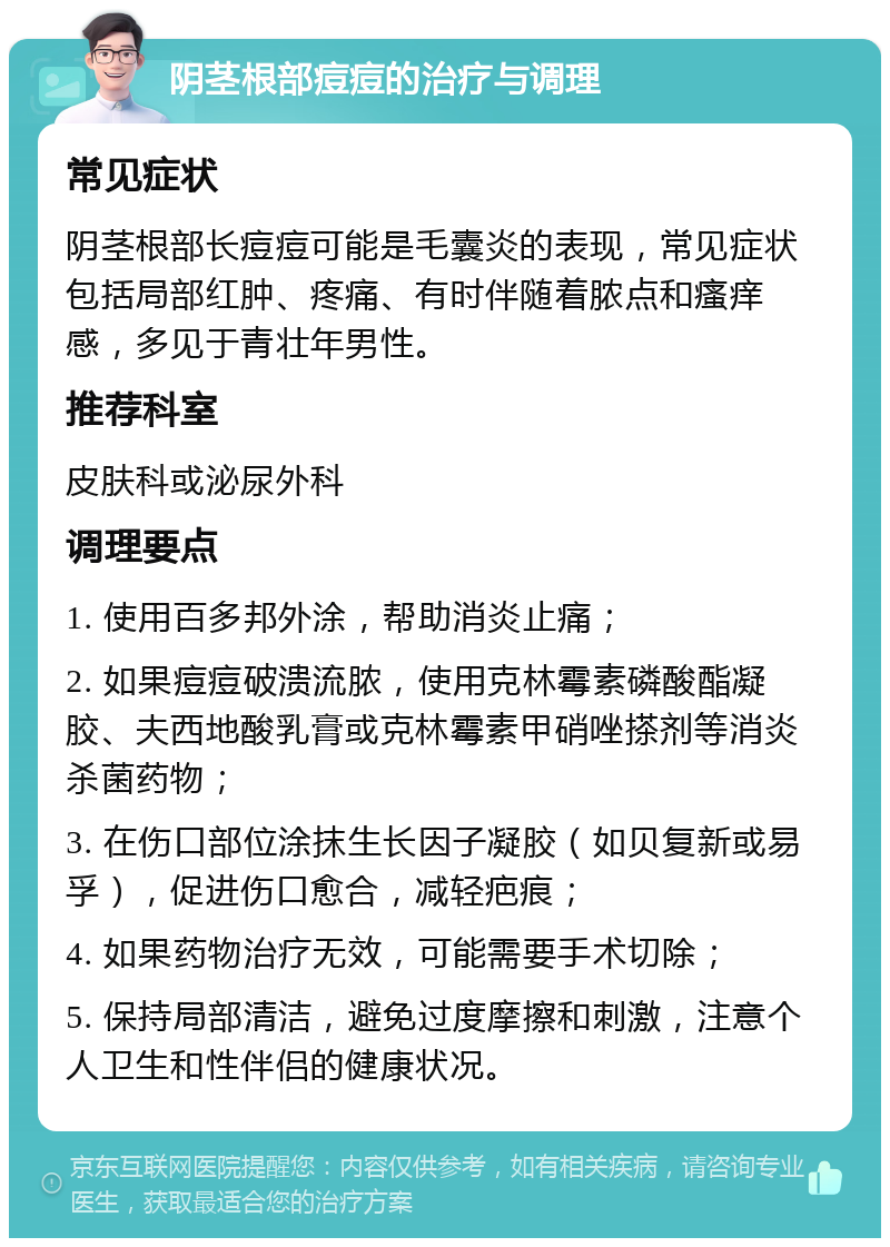 阴茎根部痘痘的治疗与调理 常见症状 阴茎根部长痘痘可能是毛囊炎的表现，常见症状包括局部红肿、疼痛、有时伴随着脓点和瘙痒感，多见于青壮年男性。 推荐科室 皮肤科或泌尿外科 调理要点 1. 使用百多邦外涂，帮助消炎止痛； 2. 如果痘痘破溃流脓，使用克林霉素磷酸酯凝胶、夫西地酸乳膏或克林霉素甲硝唑搽剂等消炎杀菌药物； 3. 在伤口部位涂抹生长因子凝胶（如贝复新或易孚），促进伤口愈合，减轻疤痕； 4. 如果药物治疗无效，可能需要手术切除； 5. 保持局部清洁，避免过度摩擦和刺激，注意个人卫生和性伴侣的健康状况。