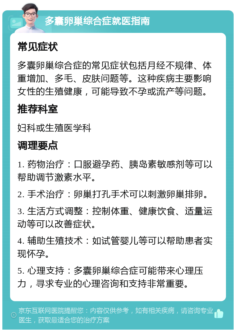 多囊卵巢综合症就医指南 常见症状 多囊卵巢综合症的常见症状包括月经不规律、体重增加、多毛、皮肤问题等。这种疾病主要影响女性的生殖健康，可能导致不孕或流产等问题。 推荐科室 妇科或生殖医学科 调理要点 1. 药物治疗：口服避孕药、胰岛素敏感剂等可以帮助调节激素水平。 2. 手术治疗：卵巢打孔手术可以刺激卵巢排卵。 3. 生活方式调整：控制体重、健康饮食、适量运动等可以改善症状。 4. 辅助生殖技术：如试管婴儿等可以帮助患者实现怀孕。 5. 心理支持：多囊卵巢综合症可能带来心理压力，寻求专业的心理咨询和支持非常重要。