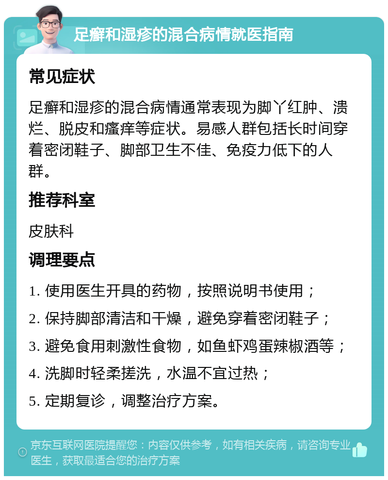 足癣和湿疹的混合病情就医指南 常见症状 足癣和湿疹的混合病情通常表现为脚丫红肿、溃烂、脱皮和瘙痒等症状。易感人群包括长时间穿着密闭鞋子、脚部卫生不佳、免疫力低下的人群。 推荐科室 皮肤科 调理要点 1. 使用医生开具的药物，按照说明书使用； 2. 保持脚部清洁和干燥，避免穿着密闭鞋子； 3. 避免食用刺激性食物，如鱼虾鸡蛋辣椒酒等； 4. 洗脚时轻柔搓洗，水温不宜过热； 5. 定期复诊，调整治疗方案。