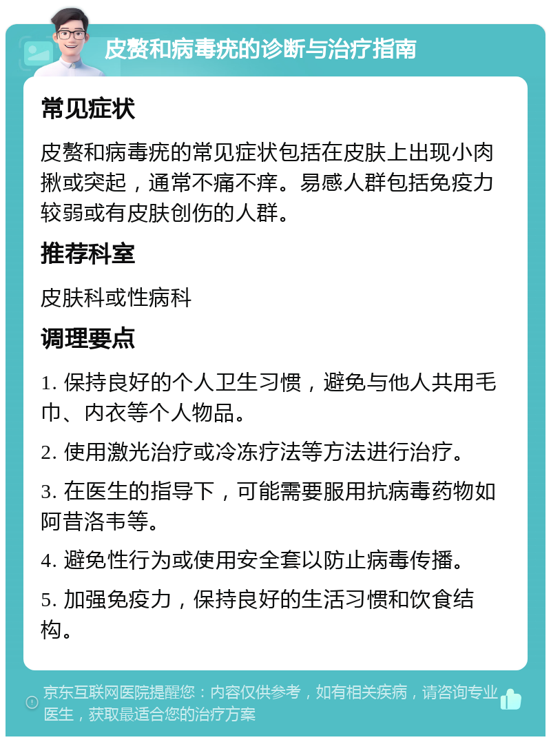 皮赘和病毒疣的诊断与治疗指南 常见症状 皮赘和病毒疣的常见症状包括在皮肤上出现小肉揪或突起，通常不痛不痒。易感人群包括免疫力较弱或有皮肤创伤的人群。 推荐科室 皮肤科或性病科 调理要点 1. 保持良好的个人卫生习惯，避免与他人共用毛巾、内衣等个人物品。 2. 使用激光治疗或冷冻疗法等方法进行治疗。 3. 在医生的指导下，可能需要服用抗病毒药物如阿昔洛韦等。 4. 避免性行为或使用安全套以防止病毒传播。 5. 加强免疫力，保持良好的生活习惯和饮食结构。