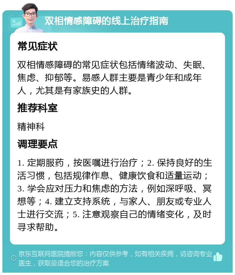 双相情感障碍的线上治疗指南 常见症状 双相情感障碍的常见症状包括情绪波动、失眠、焦虑、抑郁等。易感人群主要是青少年和成年人，尤其是有家族史的人群。 推荐科室 精神科 调理要点 1. 定期服药，按医嘱进行治疗；2. 保持良好的生活习惯，包括规律作息、健康饮食和适量运动；3. 学会应对压力和焦虑的方法，例如深呼吸、冥想等；4. 建立支持系统，与家人、朋友或专业人士进行交流；5. 注意观察自己的情绪变化，及时寻求帮助。