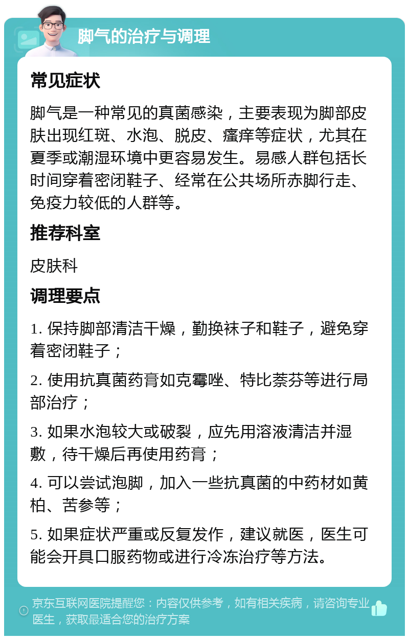 脚气的治疗与调理 常见症状 脚气是一种常见的真菌感染，主要表现为脚部皮肤出现红斑、水泡、脱皮、瘙痒等症状，尤其在夏季或潮湿环境中更容易发生。易感人群包括长时间穿着密闭鞋子、经常在公共场所赤脚行走、免疫力较低的人群等。 推荐科室 皮肤科 调理要点 1. 保持脚部清洁干燥，勤换袜子和鞋子，避免穿着密闭鞋子； 2. 使用抗真菌药膏如克霉唑、特比萘芬等进行局部治疗； 3. 如果水泡较大或破裂，应先用溶液清洁并湿敷，待干燥后再使用药膏； 4. 可以尝试泡脚，加入一些抗真菌的中药材如黄柏、苦参等； 5. 如果症状严重或反复发作，建议就医，医生可能会开具口服药物或进行冷冻治疗等方法。