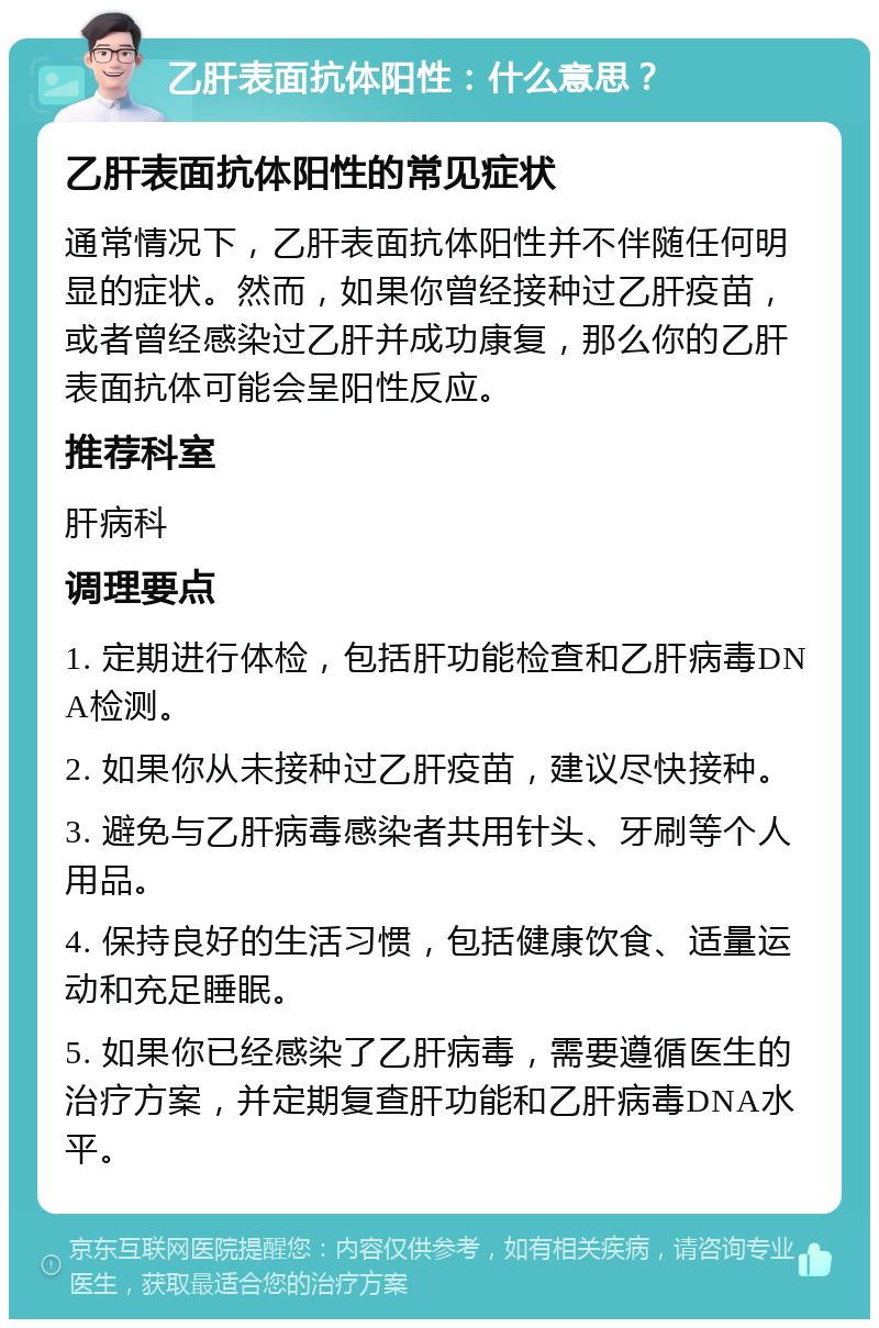 乙肝表面抗体阳性：什么意思？ 乙肝表面抗体阳性的常见症状 通常情况下，乙肝表面抗体阳性并不伴随任何明显的症状。然而，如果你曾经接种过乙肝疫苗，或者曾经感染过乙肝并成功康复，那么你的乙肝表面抗体可能会呈阳性反应。 推荐科室 肝病科 调理要点 1. 定期进行体检，包括肝功能检查和乙肝病毒DNA检测。 2. 如果你从未接种过乙肝疫苗，建议尽快接种。 3. 避免与乙肝病毒感染者共用针头、牙刷等个人用品。 4. 保持良好的生活习惯，包括健康饮食、适量运动和充足睡眠。 5. 如果你已经感染了乙肝病毒，需要遵循医生的治疗方案，并定期复查肝功能和乙肝病毒DNA水平。