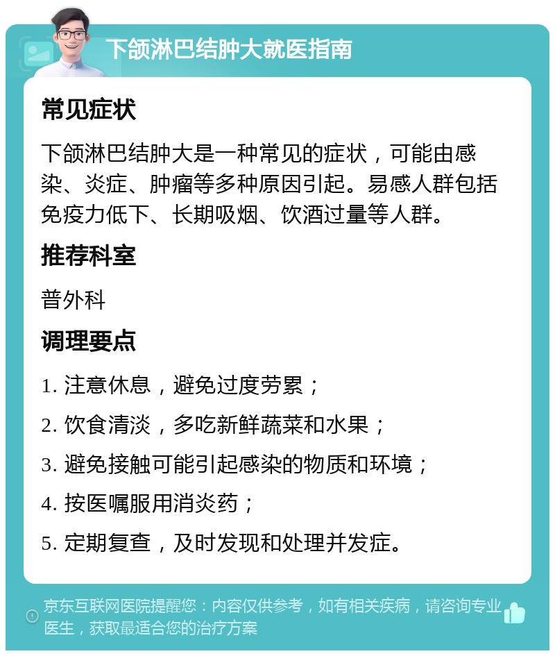 下颌淋巴结肿大就医指南 常见症状 下颌淋巴结肿大是一种常见的症状，可能由感染、炎症、肿瘤等多种原因引起。易感人群包括免疫力低下、长期吸烟、饮酒过量等人群。 推荐科室 普外科 调理要点 1. 注意休息，避免过度劳累； 2. 饮食清淡，多吃新鲜蔬菜和水果； 3. 避免接触可能引起感染的物质和环境； 4. 按医嘱服用消炎药； 5. 定期复查，及时发现和处理并发症。