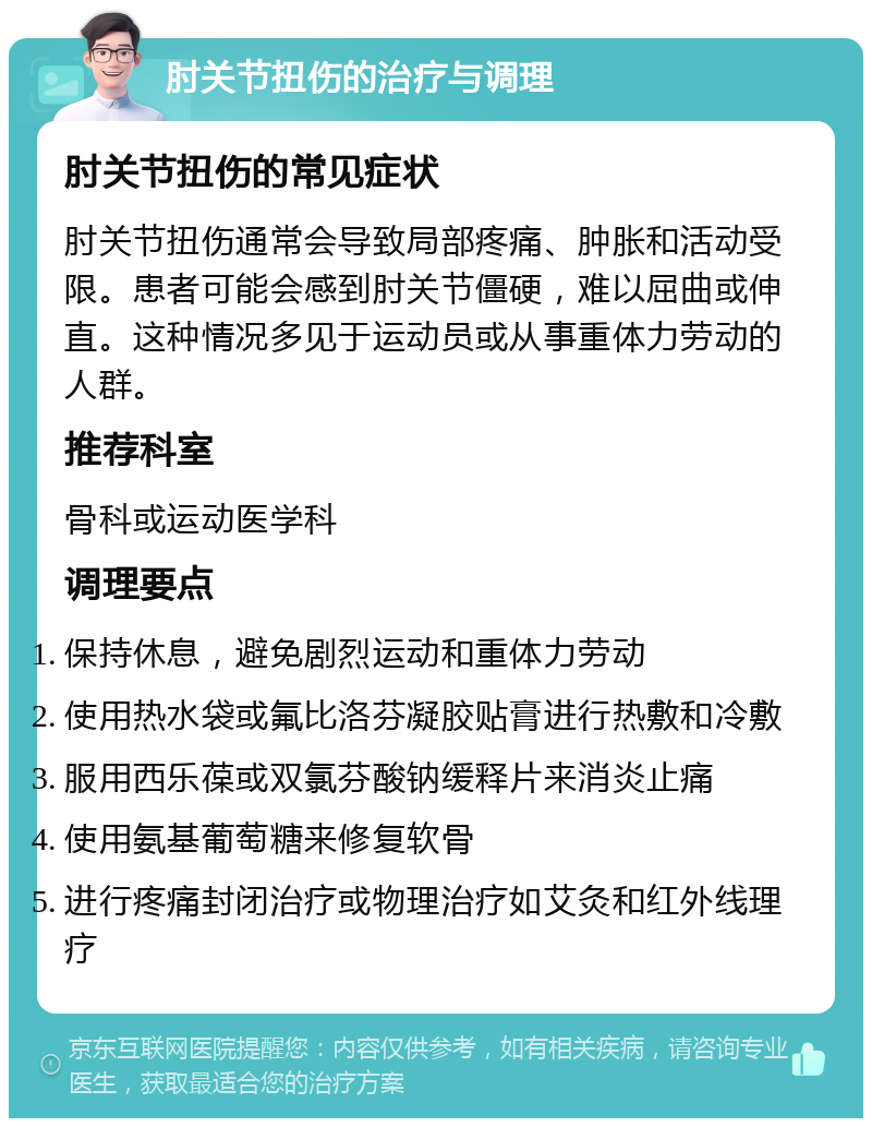 肘关节扭伤的治疗与调理 肘关节扭伤的常见症状 肘关节扭伤通常会导致局部疼痛、肿胀和活动受限。患者可能会感到肘关节僵硬，难以屈曲或伸直。这种情况多见于运动员或从事重体力劳动的人群。 推荐科室 骨科或运动医学科 调理要点 保持休息，避免剧烈运动和重体力劳动 使用热水袋或氟比洛芬凝胶贴膏进行热敷和冷敷 服用西乐葆或双氯芬酸钠缓释片来消炎止痛 使用氨基葡萄糖来修复软骨 进行疼痛封闭治疗或物理治疗如艾灸和红外线理疗