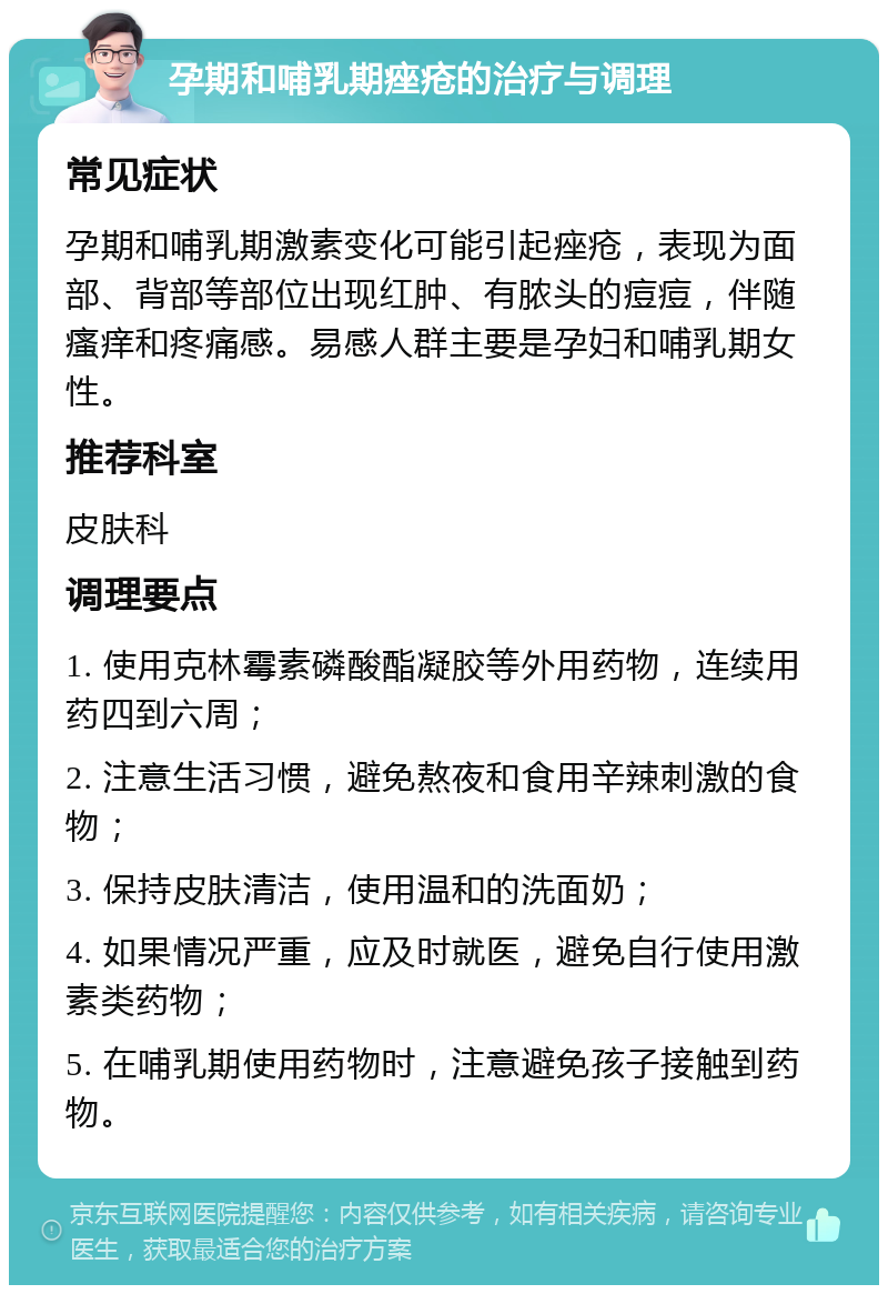 孕期和哺乳期痤疮的治疗与调理 常见症状 孕期和哺乳期激素变化可能引起痤疮，表现为面部、背部等部位出现红肿、有脓头的痘痘，伴随瘙痒和疼痛感。易感人群主要是孕妇和哺乳期女性。 推荐科室 皮肤科 调理要点 1. 使用克林霉素磷酸酯凝胶等外用药物，连续用药四到六周； 2. 注意生活习惯，避免熬夜和食用辛辣刺激的食物； 3. 保持皮肤清洁，使用温和的洗面奶； 4. 如果情况严重，应及时就医，避免自行使用激素类药物； 5. 在哺乳期使用药物时，注意避免孩子接触到药物。