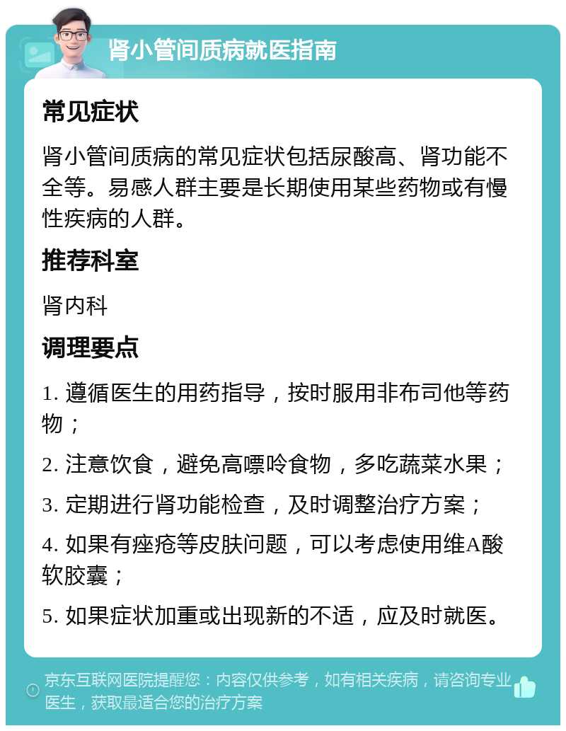 肾小管间质病就医指南 常见症状 肾小管间质病的常见症状包括尿酸高、肾功能不全等。易感人群主要是长期使用某些药物或有慢性疾病的人群。 推荐科室 肾内科 调理要点 1. 遵循医生的用药指导，按时服用非布司他等药物； 2. 注意饮食，避免高嘌呤食物，多吃蔬菜水果； 3. 定期进行肾功能检查，及时调整治疗方案； 4. 如果有痤疮等皮肤问题，可以考虑使用维A酸软胶囊； 5. 如果症状加重或出现新的不适，应及时就医。