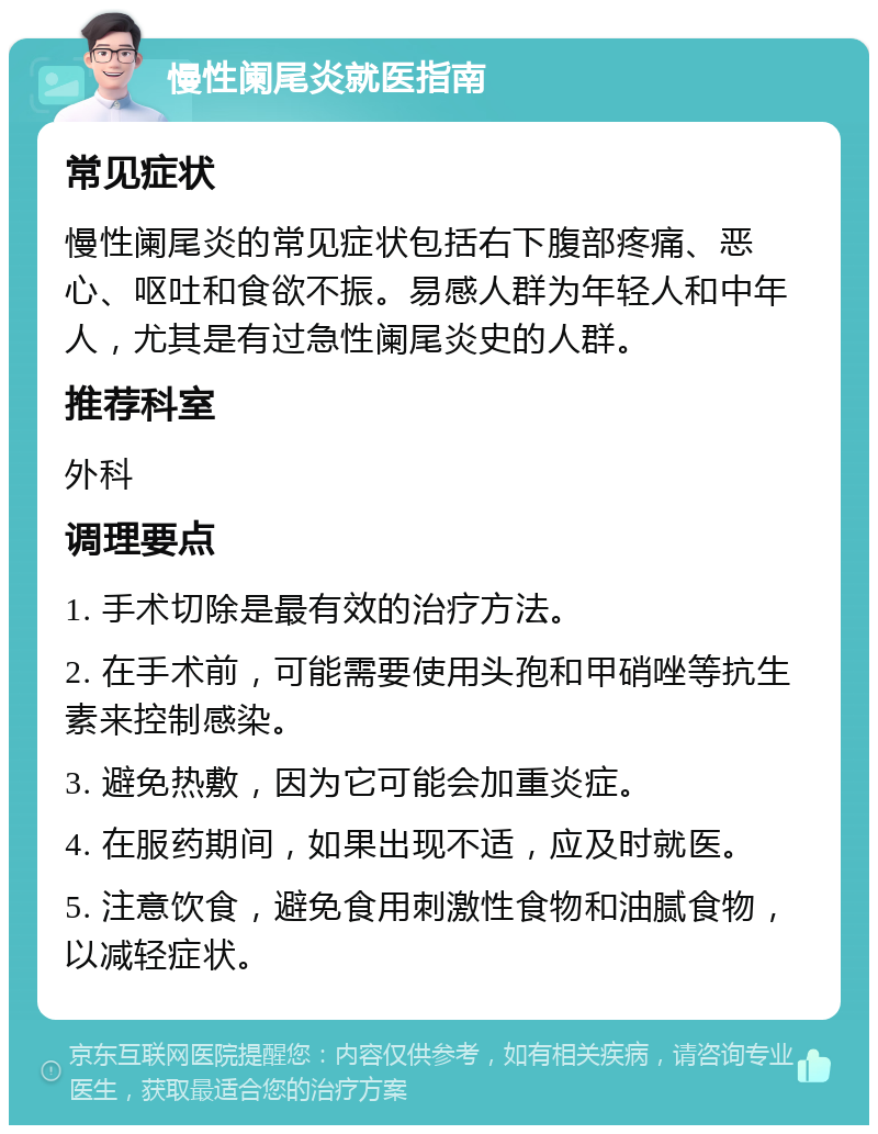 慢性阑尾炎就医指南 常见症状 慢性阑尾炎的常见症状包括右下腹部疼痛、恶心、呕吐和食欲不振。易感人群为年轻人和中年人，尤其是有过急性阑尾炎史的人群。 推荐科室 外科 调理要点 1. 手术切除是最有效的治疗方法。 2. 在手术前，可能需要使用头孢和甲硝唑等抗生素来控制感染。 3. 避免热敷，因为它可能会加重炎症。 4. 在服药期间，如果出现不适，应及时就医。 5. 注意饮食，避免食用刺激性食物和油腻食物，以减轻症状。