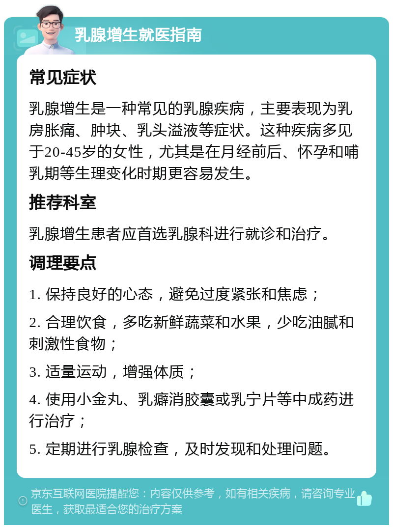 乳腺增生就医指南 常见症状 乳腺增生是一种常见的乳腺疾病，主要表现为乳房胀痛、肿块、乳头溢液等症状。这种疾病多见于20-45岁的女性，尤其是在月经前后、怀孕和哺乳期等生理变化时期更容易发生。 推荐科室 乳腺增生患者应首选乳腺科进行就诊和治疗。 调理要点 1. 保持良好的心态，避免过度紧张和焦虑； 2. 合理饮食，多吃新鲜蔬菜和水果，少吃油腻和刺激性食物； 3. 适量运动，增强体质； 4. 使用小金丸、乳癖消胶囊或乳宁片等中成药进行治疗； 5. 定期进行乳腺检查，及时发现和处理问题。