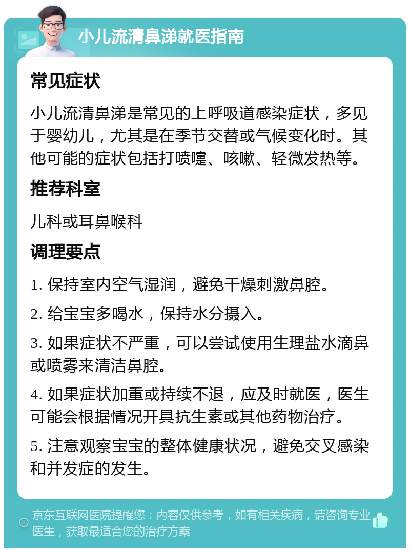 小儿流清鼻涕就医指南 常见症状 小儿流清鼻涕是常见的上呼吸道感染症状，多见于婴幼儿，尤其是在季节交替或气候变化时。其他可能的症状包括打喷嚏、咳嗽、轻微发热等。 推荐科室 儿科或耳鼻喉科 调理要点 1. 保持室内空气湿润，避免干燥刺激鼻腔。 2. 给宝宝多喝水，保持水分摄入。 3. 如果症状不严重，可以尝试使用生理盐水滴鼻或喷雾来清洁鼻腔。 4. 如果症状加重或持续不退，应及时就医，医生可能会根据情况开具抗生素或其他药物治疗。 5. 注意观察宝宝的整体健康状况，避免交叉感染和并发症的发生。